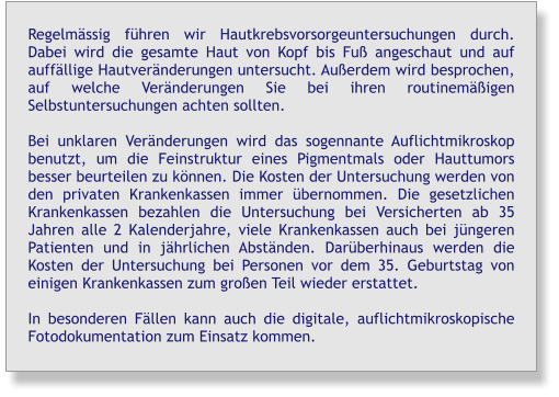 Regelmässig führen wir Hautkrebsvorsorgeuntersuchungen durch. Dabei wird die gesamte Haut von Kopf bis Fuß angeschaut und auf auffällige Hautveränderungen untersucht. Außerdem wird besprochen, auf welche Veränderungen Sie bei ihren routinemäßigen  Selbstuntersuchungen achten sollten.  Bei unklaren Veränderungen wird das sogennante Auflichtmikroskop benutzt, um die Feinstruktur eines Pigmentmals oder Hauttumors besser beurteilen zu können. Die Kosten der Untersuchung werden von den privaten Krankenkassen immer übernommen. Die gesetzlichen Krankenkassen bezahlen die Untersuchung bei Versicherten ab 35 Jahren alle 2 Kalenderjahre, viele Krankenkassen auch bei jüngeren Patienten und in jährlichen Abständen. Darüberhinaus werden die Kosten der Untersuchung bei Personen vor dem 35. Geburtstag von einigen Krankenkassen zum großen Teil wieder erstattet.  In besonderen Fällen kann auch die digitale, auflichtmikroskopische Fotodokumentation zum Einsatz kommen.
