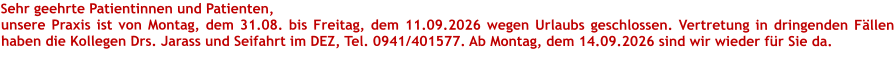 Sehr geehrte Patientinnen und Patienten, unsere Praxis ist von Montag, dem 31.08. bis Freitag, dem 11.09.2026 wegen Urlaubs geschlossen. Vertretung in dringenden Fällen haben die Kollegen Drs. Jarass und Seifahrt im DEZ, Tel. 0941/401577. Ab Montag, dem 14.09.2026 sind wir wieder für Sie da. 